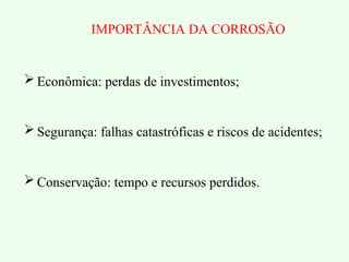 IMPORTÂNCIA DA CORROSÃO
 Econômica: perdas de investimentos;
 Segurança: falhas catastróficas e riscos de acidentes;
 Conservação: tempo e recursos perdidos.
 