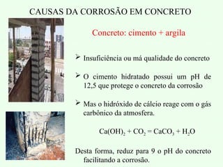 CAUSAS DA CORROSÃO EM CONCRETO
 Insuficiência ou má qualidade do concreto
 O cimento hidratado possui um pH de
12,5 que protege o concreto da corrosão
 Mas o hidróxido de cálcio reage com o gás
carbônico da atmosfera.
Ca(OH)2 + CO2 = CaCO3 + H2O
Desta forma, reduz para 9 o pH do concreto
facilitando a corrosão.
Concreto: cimento + argila
 