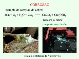 Exemplo: Baterias de Automóveis
CORROSÃO
Exemplo da corrosão do cobre:
2Cu + O2 + H2O + CO2 CuCO3 + Cu (OH)2
(zinabre ou pátina)
composto esverdeado
 