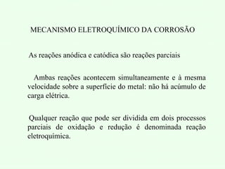 MECANISMO ELETROQUÍMICO DA CORROSÃO
As reações anódica e catódica são reações parciais
Ambas reações acontecem simultaneamente e à mesma
velocidade sobre a superfície do metal: não há acúmulo de
carga elétrica.
Qualquer reação que pode ser dividida em dois processos
parciais de oxidação e redução é denominada reação
eletroquímica.
 