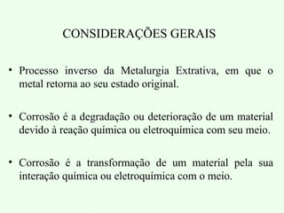 CONSIDERAÇÕES GERAIS
• Processo inverso da Metalurgia Extrativa, em que o
metal retorna ao seu estado original.
• Corrosão é a degradação ou deterioração de um material
devido à reação química ou eletroquímica com seu meio.
• Corrosão é a transformação de um material pela sua
interação química ou eletroquímica com o meio.
 