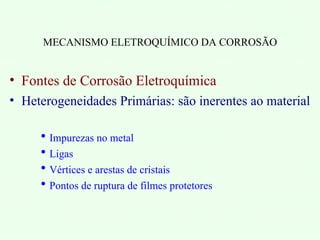 MECANISMO ELETROQUÍMICO DA CORROSÃO
• Fontes de Corrosão Eletroquímica
• Heterogeneidades Primárias: são inerentes ao material
 Impurezas no metal
 Ligas
 Vértices e arestas de cristais
 Pontos de ruptura de filmes protetores
 