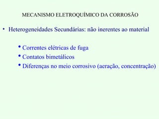 MECANISMO ELETROQUÍMICO DA CORROSÃO
• Heterogeneidades Secundárias: não inerentes ao material
 Correntes elétricas de fuga
 Contatos bimetálicos
 Diferenças no meio corrosivo (aeração, concentração)
 