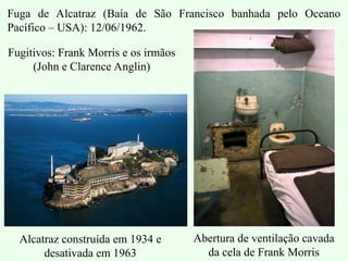 Fuga de Alcatraz (Baía de São Francisco banhada pelo Oceano
Pacífico – USA): 12/06/1962.
Alcatraz construída em 1934 e
desativada em 1963
Abertura de ventilação cavada
da cela de Frank Morris
Fugitivos: Frank Morris e os irmãos
(John e Clarence Anglin)
 