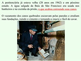 A penitenciária já estava velha (28 anos em 1962) e em péssimo
estado. A água salgada da Baía de São Francisco era usada nos
banheiros e na cozinha da prisão, o que acabou corroendo seus canos.
O vazamento dos canos quebrados escoavam pelas paredes e erodiam
suas fundações, ruindo o cimento e tornando-o macio e fácil de cavar.
 