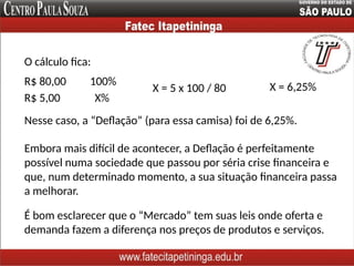 O cálculo fica:
R$ 80,00 100%
R$ 5,00 X%
Nesse caso, a “Deflação” (para essa camisa) foi de 6,25%.
X = 5 x 100 / 80 X = 6,25%
Embora mais difícil de acontecer, a Deflação é perfeitamente
possível numa sociedade que passou por séria crise financeira e
que, num determinado momento, a sua situação financeira passa
a melhorar.
É bom esclarecer que o “Mercado” tem suas leis onde oferta e
demanda fazem a diferença nos preços de produtos e serviços.
 