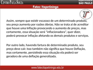 Assim, sempre que existir escassez de um determinado produto,
seu preço aumenta por razões óbvias. Não se trata aí de acreditar
que houve uma Inflação provocando o aumento de preços, mas
certamente, essa situação será “inflacionadora”, quer dizer,
poderá provocar inflação afetando os demais produtos e serviços.
Por outro lado, havendo fartura de determinado produto, seu
preço deve cair. Isso também não significa que houve Deflação,
mas certamente, persistindo essa situação ela poderá ser
geradora de uma deflação generalizada.
 
