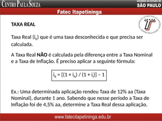 Taxa Real (iR) que é uma taxa desconhecida e que precisa ser
calculada.
A Taxa Real NÃO é calculada pela diferença entre a Taxa Nominal
e a Taxa de Inflação. É preciso aplicar a seguinte fórmula:
iR = [(1 + iN) / (1 + iI)] – 1
Ex.: Uma determinada aplicação rendeu Taxa de 12% aa (Taxa
Nominal), durante 1 ano. Sabendo que nesse período a Taxa de
Inflação foi de 4,5% aa, determine a Taxa Real dessa aplicação.
TAXA REAL
 