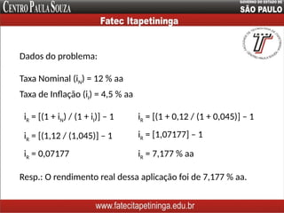 Dados do problema:
Taxa Nominal (iN) = 12 % aa
iR = [(1 + iN) / (1 + iI)] – 1
Resp.: O rendimento real dessa aplicação foi de 7,177 % aa.
Taxa de Inflação (iI) = 4,5 % aa
iR = [(1 + 0,12 / (1 + 0,045)] – 1
iR = [(1,12 / (1,045)] – 1 iR = [1,07177] – 1
iR = 0,07177 iR = 7,177 % aa
 