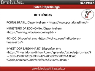 REFERÊNCIAS
MINISTÉRIO DA ECONOMIA. Disponível em:
<https://www.gov.br/economia/pt-br>
PORTAL BRASIL. Disponível em: <https://www.portalbrasil.net/>
4CINCO. Disponível em: <https://4cinco.com/indicadores-
financeiros/>
INVESTIDOR SARDINHA R7. Disponível em:
<https://investidorsardinha.r7.com/aprender/taxa-de-juros-real/#
:~:text=A%20f%C3%B3rmula%20de%20c%C3%A1lculo
%20da,nominal%20de%208%25%20ao%20ano.>
 