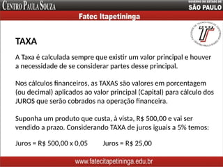 A Taxa é calculada sempre que existir um valor principal e houver
a necessidade de se considerar partes desse principal.
TAXA
Nos cálculos financeiros, as TAXAS são valores em porcentagem
(ou decimal) aplicados ao valor principal (Capital) para cálculo dos
JUROS que serão cobrados na operação financeira.
Suponha um produto que custa, à vista, R$ 500,00 e vai ser
vendido a prazo. Considerando TAXA de juros iguais a 5% temos:
Juros = R$ 500,00 x 0,05 Juros = R$ 25,00
 