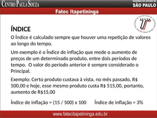 O Índice é calculado sempre que houver uma repetição de valores
ao longo do tempo.
ÍNDICE
Exemplo: Certo produto custava à vista, no mês passado, R$
500,00 e hoje, esse mesmo produto custa R$ 515,00, portanto,
aumento de R$15,00
Um exemplo é o Índice de inflação que mede o aumento de
preços de um determinado produto, entre dois períodos de
tempo. O valor do período anterior é sempre considerado o
Principal.
Índice de inflação = (15 / 500) x 100 Índice de inflação = 3%
 