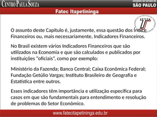 O assunto deste Capítulo é, justamente, essa questão dos Índice
Financeiros ou, mais necessariamente, Indicadores Financeiros.
Ministério da Fazenda; Banco Central; Caixa Econômica Federal;
Fundação Getúlio Vargas; Instituto Brasileiro de Geografia e
Estatística entre outros.
No Brasil existem vários Indicadores Financeiros que são
utilizados na Economia e que são calculados e publicados por
instituições “oficiais”, como por exemplo:
Esses indicadores têm importância e utilização específica para
casos em que são fundamentais para entendimento e resolução
de problemas do Setor Econômico.
 