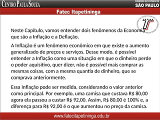 Neste Capítulo, vamos entender dois fenômenos da Economia
que são a Inflação e a Deflação.
A Inflação é um fenômeno econômico em que existe o aumento
generalizado de preços e serviços. Desse modo, é possível
entender a Inflação como uma situação em que o dinheiro perde
o poder aquisitivo, quer dizer, não é possível mais comprar as
mesmas coisas, com a mesma quantia de dinheiro, que se
comprava anteriormente.
Essa Inflação pode ser medida, considerando o valor anterior
como principal. Por exemplo, uma camisa que custava R$ 80,00
agora ela passou a custar R$ 92,00. Assim, R$ 80,00 é 100% e, a
diferença para R$ 92,00 é o que aumentou no preço da camisa.
 