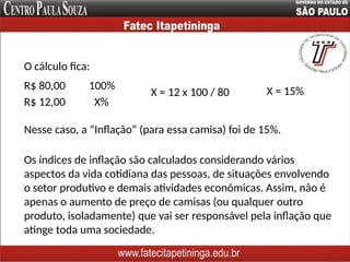 O cálculo fica:
R$ 80,00 100%
R$ 12,00 X%
Nesse caso, a “Inflação” (para essa camisa) foi de 15%.
X = 12 x 100 / 80 X = 15%
Os índices de inflação são calculados considerando vários
aspectos da vida cotidiana das pessoas, de situações envolvendo
o setor produtivo e demais atividades econômicas. Assim, não é
apenas o aumento de preço de camisas (ou qualquer outro
produto, isoladamente) que vai ser responsável pela inflação que
atinge toda uma sociedade.
 