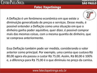 A Deflação é um fenômeno econômico em que existe a
diminuição generalizado de preços e serviços. Desse modo, é
possível entender a Deflação como uma situação em que o
dinheiro ganha poder aquisitivo, quer dizer, é possível comprar
mais das mesmas coisas, com a mesma quantia de dinheiro, que
se comprava anteriormente.
Essa Deflação também pode ser medida, considerando o valor
anterior como principal. Por exemplo, uma camisa que custava R$
80,00 agora ela passou a custar R$ 75,00. Assim, R$ 80,00 é 100%
e, a diferença para R$ 75,00 é o que diminuiu no preço da camisa.
 