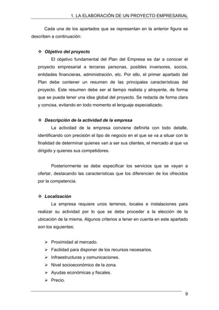 1. LA ELABORACIÓN DE UN PROYECTO EMPRESARIAL
Cada una de los apartados que se representan en la anterior figura se
describen a continuación:
™ Objetivo del proyecto
El objetivo fundamental del Plan del Empresa es dar a conocer el
proyecto empresarial a terceras personas, posibles inversores, socios,
entidades financieras, administración, etc. Por ello, el primer apartado del
Plan debe contener un resumen de las principales características del
proyecto. Este resumen debe ser al tiempo realista y atrayente, de forma
que se pueda tener una idea global del proyecto. Se redacta de forma clara
y concisa, evitando en todo momento el lenguaje especializado.
™ Descripción de la actividad de la empresa
La actividad de la empresa conviene definirla con todo detalle,
identificando con precisión el tipo de negocio en el que se va a situar con la
finalidad de determinar quienes van a ser sus clientes, el mercado al que va
dirigido y quienes sus competidores.
Posteriormente se debe especificar los servicios que se vayan a
ofertar, destacando las características que los diferencien de los ofrecidos
por la competencia.
™ Localización
La empresa requiere unos terrenos, locales e instalaciones para
realizar su actividad por lo que se debe proceder a la elección de la
ubicación de la misma. Algunos criterios a tener en cuenta en este apartado
son los siguientes:
¾ Proximidad al mercado.
¾ Facilidad para disponer de los recursos necesarios.
¾ Infraestructuras y comunicaciones.
¾ Nivel socioeconómico de la zona.
¾ Ayudas económicas y fiscales.
¾ Precio.
9
 