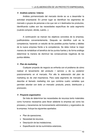 1. LA ELABORACIÓN DE UN PROYECTO EMPRESARIAL
™ Análisis externo / interno
Análisis pormenorizado del mercado donde se va a desarrollar la
actividad empresarial. En primer lugar se identifican los segmentos de
mercado o grupos de personas a los que van a ir destinados los productos,
identificando cuáles son las necesidades específicas de cada segmento
(cuándo compran, dónde, cuánto...).
A continuación se marcan los objetivos concretos de la empresa,
justificándolos convenientemente. Después se identifica cuál es la
competencia, haciendo un estudio de los posibles puntos fuertes y débiles
de la nueva empresa frente a la competencia. Se debe indicar la mejor
manera de rentabilizar el beneficio de los puntos fuertes y de forma análoga
determinar la manera de disminuir las consecuencias negativas de los
puntos débiles.
™ Plan de marketing
Cualquier proyecto de negocio se enfrenta con el problema de cómo
realizar el lanzamiento del producto / servicio y de su posterior
posicionamiento en el mercado. Por ello la elaboración del plan de
marketing es de vital importancia. Para cada segmento de mercado se
describe el llamado marketing mix que combina cuatro variables que
permiten abordar con éxito un mercado: producto, precio, distribución y
promoción.
™ Proyecto organizativo
Se trata de determinar las necesidades de recursos tanto materiales
como humanos necesarios para llevar adelante la empresa así como los
procesos y mecanismos de funcionamiento administrativo y organizativo de
la empresa. Incluye los siguientes apartados:
• Plan de operaciones.
• Necesidad de recursos.
• Descripción de las instalaciones.
• Especificación de los suministros exteriores.
10
 