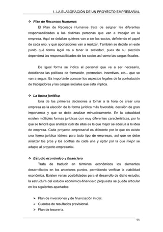 1. LA ELABORACIÓN DE UN PROYECTO EMPRESARIAL
™ Plan de Recursos Humanos
El Plan de Recursos Humanos trata de asignar las diferentes
responsabilidades a las distintas personas que van a trabajar en la
empresa. Aquí se detallan quiénes van a ser los socios, definiendo el papel
de cada uno, y qué aportaciones van a realizar. También se decide en este
punto qué forma legal va a tener la sociedad, pues de su elección
dependerá las responsabilidades de los socios así como las cargas fiscales.
De igual forma se indica el personal que va a ser necesario,
decidiendo las políticas de formación, promoción, incentivos, etc... que se
van a seguir. Es importante conocer los aspectos legales de la contratación
de trabajadores y las cargas sociales que esto implica.
™ La forma jurídica
Una de las primeras decisiones a tomar a la hora de crear una
empresa es la elección de la forma jurídica más favorable, decisión de gran
importancia y que se debe analizar minuciosamente. En la actualidad
existen múltiples formas jurídicas con muy diferentes características, por lo
que se tendrá que analizar cuál de ellas es la que mejor se adecua a la idea
de empresa. Cada proyecto empresarial es diferente por lo que no existe
una forma jurídica idónea para todo tipo de empresas, así que se debe
analizar los pros y los contras de cada una y optar por la que mejor se
adapte al proyecto empresarial.
™ Estudio económico y financiero
Trata de traducir en términos económicos los elementos
desarrollados en los anteriores puntos, permitiendo verificar la viabilidad
económica. Existen varias posibilidades para el desarrollo de dicho estudio;
la estructura del estudio económico-financiero propuesta se puede articular
en los siguientes apartados:
¾ Plan de inversiones y de financiación inicial.
¾ Cuentas de resultados previsional.
¾ Plan de tesorería.
11
 