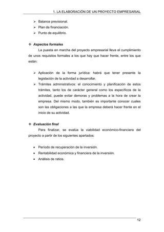 1. LA ELABORACIÓN DE UN PROYECTO EMPRESARIAL
¾ Balance previsional.
¾ Plan de financiación.
¾ Punto de equilibrio.
™ Aspectos formales
La puesta en marcha del proyecto empresarial lleva el cumplimiento
de unos requisitos formales a los que hay que hacer frente, entre los que
están:
¾ Aplicación de la forma jurídica: habrá que tener presente la
legislación de la actividad a desarrollar.
¾ Trámites administrativos: el conocimiento y planificación de estos
trámites, tanto los de carácter general como los específicos de la
actividad, puede evitar demoras y problemas a la hora de crear la
empresa. Del mismo modo, también es importante conocer cuales
son las obligaciones a las que la empresa deberá hacer frente en el
inicio de su actividad.
™ Evaluación final
Para finalizar, se evalúa la viabilidad económico-financiera del
proyecto a partir de los siguientes apartados:
• Período de recuperación de la inversión.
• Rentabilidad económica y financiera de la inversión.
• Análisis de ratios.
12
 