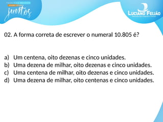 02. A forma correta de escrever o numeral 10.805 é?
a) Um centena, oito dezenas e cinco unidades.
b) Uma dezena de milhar, oito dezenas e cinco unidades.
c) Uma centena de milhar, oito dezenas e cinco unidades.
d) Uma dezena de milhar, oito centenas e cinco unidades.
 
