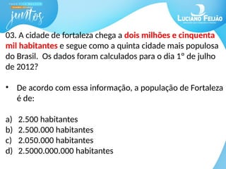 03. A cidade de fortaleza chega a dois milhões e cinquenta
mil habitantes e segue como a quinta cidade mais populosa
do Brasil. Os dados foram calculados para o dia 1º de julho
de 2012?
• De acordo com essa informação, a população de Fortaleza
é de:
a) 2.500 habitantes
b) 2.500.000 habitantes
c) 2.050.000 habitantes
d) 2.5000.000.000 habitantes
 