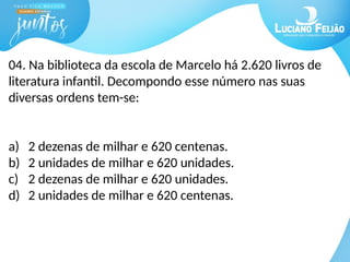 04. Na biblioteca da escola de Marcelo há 2.620 livros de
literatura infantil. Decompondo esse número nas suas
diversas ordens tem-se:
a) 2 dezenas de milhar e 620 centenas.
b) 2 unidades de milhar e 620 unidades.
c) 2 dezenas de milhar e 620 unidades.
d) 2 unidades de milhar e 620 centenas.
 