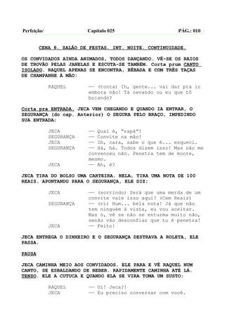 Perfeição/               Capítulo 025                  PÁG.: 010


        CENA 8. SALÃO DE FESTAS. INT. NOITE. CONTINUIDADE.

OS CONVIDADOS AINDA ANIMADOS, TODOS DANÇANDO. VÊ-SE OS RAIOS
DE TROVÃO PELAS JANELAS E ESCUTA-SE TAMBÉM. Corta prum CANTO
ISOLADO. RAQUEL APENAS SE ENCONTRA, BÊBADA E COM TRÊS TAÇAS
DE CHAMPANHE À MÃO:

             RAQUEL      —— (tonta) Ih, gente... vai dar pra ir
                         embora não! Tá nevando ou eu que tô
                         boiando?

Corta pra ENTRADA. JECA VEM CHEGANDO E QUANDO IA ENTRAR, O
SEGURANÇA (do cap. Anterior) O SEGURA PELO BRAÇO, IMPEDINDO
SUA ENTRADA:

             JECA        —— Qual é, “rapá”!
             SEGURANÇA   —— Convite na mão!
             JECA        —— Ih, cara, sabe o que é... esqueci.
             SEGURANÇA   —— Há, há. Todos dizem isso! Mas não me
                         convenceu não. Penetra tem de monte,
                         mesmo.
             JECA        —— Ah, é?

JECA TIRA DO BOLSO UMA CARTEIRA. NELA, TIRA UMA NOTA DE 100
REAIS. APONTANDO PARA O SEGURANÇA, ELE DIZ:

             JECA        —— (sorrindo) Será que uma merda de um
                         convite vale isso aqui? (Cem Reais)
             SEGURANÇA   —— (ri) Hum... bela nota! Já que não
                         tem ninguém à vista, eu vou aceitar.
                         Mas ó, vê se não se enturma muito não,
                         senão vão desconfiar que tu é penetra!
             JECA        —— Feito!

JECA ENTREGA O DINHEIRO E O SEGURANÇA DESTRAVA A ROLETA, ELE
PASSA.

PAUSA

JECA CAMINHA MEIO AOS CONVIDADOS. ELE PARA E VÊ RAQUEL NUM
CANTO, SE ESBALDANDO DE BEBER. RAPIDAMENTE CAMINHA ATÉ LÁ.
TENSO. ELE A CUTUCA E QUANDO ELA SE VIRA TOMA UM SUSTO:

             RAQUEL      —— Ui! Jeca?!
             JECA        —— Eu preciso conversar com você.
 