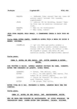Perfeição/              Capítulo 025                  PÁG.: 011


             RAQUEL     —— (bêbada) Como assim? Vem cá, como cê
                        entrou aqui? (rindo) Foi voando,
                        superhomem?
             JECA       —— (sério) Cê tá doidona, mesmo! Vamo
                        lá fora que eu preciso conversar com
                        você.
             RAQUEL     —— Mas eu tô terminando/
             JECA       —— Mas nada, vamos!

JECA PUXA RAQUEL PELO BRAÇO, O CHAMPANHE CHEGA A CAIR TODO NO
CHÃO.

Corta PARA OUTRO CANTO. CARMÉLIA AINDA FUÇA A MESA DE DOCES E
BEBES. SOZINHA.

             CARMÉLIA   —— (p/ si) Bem que podia acabar a
                        força, assim eu podia roubar algumas
                        coisas sem ser vista. Ou enfiar a mão
                        em alguém e puxar uma bela de uma
                        carteira gorda. Cadê Bartolomeu agora?

Corta para:

    CENA 9. HOTEL DE SÃO PAULO. INT. SUÍTE LEANDRO E ESTER.
                            NOITE.

SOB TROVÕES E RAIOS, APENAS LEANDRO DEITADO NA CAMA, COBERTO.
ESTER VEM CHEGANDO AO QUARTO, AINDA TENSA.

             LEANDRO    —— Ester. Vem deitar, vem.
             ESTER      —— Eu... eu não quero. Não agora. Vou
                        tomar um ar fresco agora.
             LEANDRO    —— Outro ar fresco? Já tomou uns 500
                        ares frescos, hoje.
             ESTER      —— Me poupe. Boa noite.

ESTER VIRA-SE E SAI, FECHANDO A PORTA. LEANDRO MAIS UMA VEZ
CONFUSO.

Corta para:

     CENA 10. HOTEL DE SÃO PAULO. INT. RESTAURANTE. NOITE.

NÃO HÁ NADA NEM NINGUÉM NO RESTAURANTE, AS LUZES APAGADAS, UM
VERDADEIRO BREU. PORÉM ESTER VEM CHEGANDO, CALADA, SOZINHA.
 