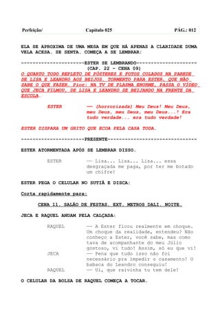 Perfeição/             Capítulo 025                   PÁG.: 012


ELA SE APROXIMA DE UMA MESA EM QUE HÁ APENAS A CLARIDADE DUMA
VELA ACESA. SE SENTA. COMEÇA A SE LEMBRAR:

----------------------ESTER SE LEMBRANDO---------------------
                       (CAP. 22 – CENA 09)
O QUARTO TODO REPLETO DE PÔSTERES E FOTOS COLADOS NA PAREDE
DE LISA E LEANDRO AOS BEIJOS. TORMENTO PARA ESTER, QUE NÃO
SABE O QUE FAZER. Pior: NA TV DE PLASMA ENORME, PASSA O VÍDEO
QUE JECA FILMOU, DE LISA E LEANDRO SE BEIJANDO NA FRENTE DA
ESCOLA.

             ESTER     —— (horrorizada) Meu Deus! Meu Deus,
                       meu Deus, meu Deus, meu Deus...! Era
                       tudo verdade... era tudo verdade!

ESTER DISPARA UM GRITO QUE ECOA PELA CASA TODA.

----------------------PRESENTE-------------------------------

ESTER ATORMENTADA APÓS SE LEMBRAR DISSO.

             ESTER     —— Lisa... Lisa... Lisa... essa
                       desgraçada me paga, por ter me botado
                       um chifre!

ESTER PEGA O CELULAR NO SUTIÃ E DISCA:

Corta rapidamente para:

       CENA 11. SALÃO DE FESTAS. EXT. METROS DALI. NOITE.

JECA E RAQUEL ANDAM PELA CALÇADA:

             RAQUEL    —— A Ester ficou realmente em choque.
                       Um choque da realidade, entendeu? Não
                       conheço a Ester, você sabe, mas como
                       tava de acompanhante do meu Júlio
                       gostoso, vi tudo! Assim, só eu que vi!
             JECA      —— Pena que tudo isso não foi
                       necessário pra impedir o casamento! O
                       babaca do Leandro conseguiu!
             RAQUEL    —— Ui, que raivinha tu tem dele!

O CELULAR DA BOLSA DE RAQUEL COMEÇA A TOCAR.
 