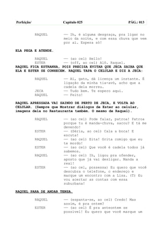 Perfeição/            Capítulo 025                   PÁG.: 013


             RAQUEL   —— Ih, é alguma desgraça, pra ligar no
                      meio da noite, e com essa chuva que vem
                      por aí. Espera só!

ELA PEGA E ATENDE.

         RAQUEL        —— (ao cel) Hello!
         ESTER         —— (off, ao cel) Alô. Raquel.
RAQUEL FICA ESTRANHA, POIS PRECISA EVITAR QUE JECA SAIBA QUE
ELA E ESTER SE CONHECEM. RAQUEL TAPA O CELULAR E DIZ A JECA:

             RAQUEL   —— Aí, gato, dá licença um instante. É
                      ligação da minha tia-avó, acho que a
                      cadela dela morreu.
             JECA     —— Tudo bem. Te espero aqui.
             RAQUEL   —— Feito!

RAQUEL APRESSADA VAI SAINDO DE PERTO DE JECA, E VOLTA AO
CELULAR. (Sempre que Mostrar diálogos de Ester ao celular,
imagens dela no Restaurante também. O mesmo de Raquel).

             RAQUEL   —— (ao cel) Pode falar, patroa! Patroa
                      porque tu é manda-chuva, sacou? E tá me
                      devendo!
             ESTER    —— (Séria, ao cel) Cala a boca! E
                      escuta!
             RAQUEL   —— (ao cel) Eita! Grita comigo que eu
                      te mordo!
             ESTER    —— (ao cel) Que você é cadela todos já
                      sabemos.
             RAQUEL   —— (ao cel) Ih, ligou pra ofender,
                      aposto que já vai desligar. Manda a
                      real!
             ESTER    —— (ao cel, possessa) Eu quero que você
                      descubra o telefone, o endereço e
                      marque um encontro com a Lisa. (T) Eu
                      vou acertar as contas com essa
                      suburbana!

RAQUEL PARA DE ANDAR TENSA.

             RAQUEL   —— (espanta-se, ao cel) Credo! Mas
                      assim, é pra ontem?
             ESTER    —— (ao cel) É pra anteontem se
                      possível! Eu quero que você marque um
 