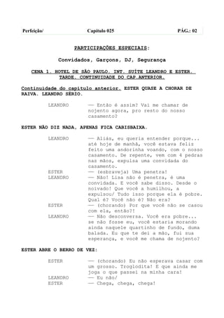 Perfeição/                 Capítulo 025                  PÁG.: 02


                       PARTICIPAÇÕES ESPECIAIS:

                Convidados, Garçons, DJ, Segurança

    CENA 1. HOTEL DE SÃO PAULO. INT. SUÍTE LEANDRO E ESTER.
             TARDE. CONTINUIDADE DO CAP.ANTERIOR.

Continuidade do capítulo anterior. ESTER QUASE A CHORAR DE
RAIVA. LEANDRO SÉRIO.

             LEANDRO       —— Então é assim? Vai me chamar de
                           nojento agora, pro resto do nosso
                           casamento?

ESTER NÃO DIZ NADA, APENAS FICA CABISBAIXA.

             LEANDRO       —— Aliás, eu queria entender porque...
                           até hoje de manhã, você estava feliz
                           feito uma andorinha voando, com o nosso
                           casamento. De repente, vem com 4 pedras
                           nas mãos, expulsa uma convidada do
                           casamento.
             ESTER         —— (esbraveja) Uma penetra!
             LEANDRO       —— Não! Lisa não é penetra, é uma
                           convidada. E você sabe disso. Desde o
                           noivado! Que você a humilhou, a
                           expulsou/ Tudo isso porque ela é pobre.
                           Qual é? Você não é? Não era?
             ESTER         —— (chorando) Por que você não se casou
                           com ela, então?!
             LEANDRO       —— Não desconversa. Você era pobre...
                           se não fosse eu, você estaria morando
                           ainda naquele quartinho de fundo, duma
                           balada. Eu que te dei a mão, fui sua
                           esperança, e você me chama de nojento?

ESTER ABRE O BERRO DE VEZ:

             ESTER         —— (chorando) Eu não esperava casar com
                           um grosso. Troglodita! E que ainda me
                           joga o que passei na minha cara!
             LEANDRO       —— Eu não/
             ESTER         —— Chega, chega, chega!
 