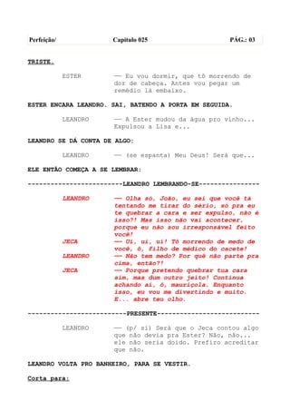 Perfeição/             Capítulo 025                  PÁG.: 03


TRISTE.

             ESTER     —— Eu vou dormir, que tô morrendo de
                       dor de cabeça. Antes vou pegar um
                       remédio lá embaixo.

ESTER ENCARA LEANDRO. SAI, BATENDO A PORTA EM SEGUIDA.

             LEANDRO   —— A Ester mudou da água pro vinho...
                       Expulsou a Lisa e...

LEANDRO SE DÁ CONTA DE ALGO:

             LEANDRO   —— (se espanta) Meu Deus! Será que...

ELE ENTÃO COMEÇA A SE LEMBRAR:

-------------------------LEANDRO LEMBRANDO-SE----------------

             LEANDRO   —— Olha só, João, eu sei que você tá
                       tentando me tirar do sério, só pra eu
                       te quebrar a cara e ser expulso, não é
                       isso?! Mas isso não vai acontecer,
                       porque eu não sou irresponsável feito
                       você!
             JECA      —— Ui, ui, ui! Tô morrendo de medo de
                       você, ô, filho de médico do cacete!
             LEANDRO   —— Não tem medo? Por quê não parte pra
                       cima, então?!
             JECA      —— Porque pretendo quebrar tua cara
                       sim, mas dum outro jeito! Continua
                       achando aí, ô, mauriçola. Enquanto
                       isso, eu vou me divertindo e muito.
                       E... abre teu olho.

--------------------------PRESENTE---------------------------

             LEANDRO   —— (p/ si) Será que o Jeca contou algo
                       que não devia pra Ester? Não, não...
                       ele não seria doido. Prefiro acreditar
                       que não.

LEANDRO VOLTA PRO BANHEIRO, PARA SE VESTIR.

Corta para:
 