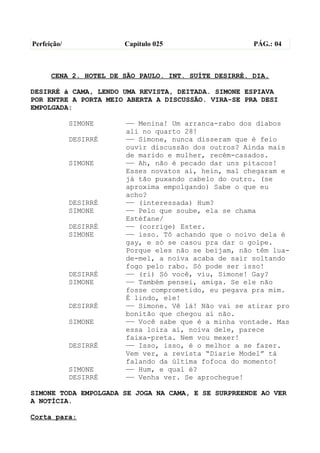 Perfeição/             Capítulo 025                   PÁG.: 04



      CENA 2. HOTEL DE SÃO PAULO. INT. SUÍTE DESIRRÉ. DIA.

DESIRRÉ à CAMA, LENDO UMA REVISTA, DEITADA. SIMONE ESPIAVA
POR ENTRE A PORTA MEIO ABERTA A DISCUSSÃO. VIRA-SE PRA DESI
EMPOLGADA:

             SIMONE    —— Menina! Um arranca-rabo dos diabos
                       ali no quarto 28!
             DESIRRÉ   —— Simone, nunca disseram que é feio
                       ouvir discussão dos outros? Ainda mais
                       de marido e mulher, recém-casados.
             SIMONE    —— Ah, não é pecado dar uns pitacos!
                       Esses novatos aí, hein, mal chegaram e
                       já tão puxando cabelo do outro. (se
                       aproxima empolgando) Sabe o que eu
                       acho?
             DESIRRÉ   —— (interessada) Hum?
             SIMONE    —— Pelo que soube, ela se chama
                       Estéfane/
             DESIRRÉ   —— (corrige) Ester.
             SIMONE    —— isso. Tô achando que o noivo dela é
                       gay, e só se casou pra dar o golpe.
                       Porque eles não se beijam, não têm lua-
                       de-mel, a noiva acaba de sair soltando
                       fogo pelo rabo. Só pode ser isso!
             DESIRRÉ   —— (ri) Só você, viu, Simone! Gay?
             SIMONE    —— Também pensei, amiga. Se ele não
                       fosse comprometido, eu pegava pra mim.
                       É lindo, ele!
             DESIRRÉ   —— Simone. Vê lá! Não vai se atirar pro
                       bonitão que chegou aí não.
             SIMONE    —— Você sabe que é a minha vontade. Mas
                       essa loira aí, noiva dele, parece
                       faixa-preta. Nem vou mexer!
             DESIRRÉ   —— Isso, isso, é o melhor a se fazer.
                       Vem ver, a revista “Diarie Model” tá
                       falando da última fofoca do momento!
             SIMONE    —— Hum, e qual é?
             DESIRRÉ   —— Venha ver. Se aprochegue!

SIMONE TODA EMPOLGADA SE JOGA NA CAMA, E SE SURPREENDE AO VER
A NOTÍCIA.

Corta para:
 