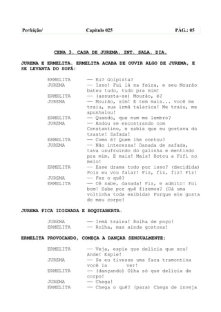 Perfeição/                Capítulo 025                     PÁG.: 05



               CENA 3. CASA DE JUREMA. INT. SALA. DIA.

JUREMA E ERMELITA. ERMELITA ACABA DE OUVIR ALGO DE JUREMA, E
SE LEVANTA DO SOFÁ:

             ERMELITA     —— Eu? Golpista?
             JUREMA       —— Isso! Fui lá na feira, e seu Mourão
                          bateu tudo, tudo pra mim!
             ERMELITA     —— (assusta-se) Mourão, é?
             JUREMA       —— Mourão, sim! E tem mais... você me
                          traiu, sua irmã talarica! Me traiu, me
                          apunhalou!
             ERMELITA     —— Quando, que num me lembro?
             JUREMA       —— Andou se encontrando com
                          Constantino, e sabia que eu gostava do
                          traste! Safada!
             ERMELITA     —— Como é? Quem lhe contou?
             JUREMA       —— Não interessa! Danada de safada,
                          tava usufruindo do galinha e mentindo
                          pra mim. E mais! Mais! Botou a Fifi no
                          meio!
             ERMELITA     —— Esse drama todo por isso? (decidida)
                          Pois eu vou falar! Fiz, fiz, fiz! Fiz!
             JUREMA       —— Fez o quê?
             ERMELITA     —— Cê sabe, danada! Fiz, e admito! Foi
                          bom! Sabe por quê fizemos? (Dá uma
                          voltinha toda exibida) Porque ele gosta
                          do meu corpo!

JUREMA FICA IDIGNADA E BOQUIABERTA.

             JUREMA       —— Irmã traíra! Rolha de poço!
             ERMELITA     —— Rolha, mas ainda gostosa!

ERMELITA PROVOCANDO, COMEÇA A DANÇAR SENSUALMENTE:

             ERMELITA     —— Veja, espie que delícia que sou!
                          Ande! Espie!
             JUREMA       —— Se eu tivesse uma faca tramontina
                          você ia       ver!
             ERMELITA     —— (dançando) Olha só que delícia de
                          corpo!
             JUREMA       —— Chega!
             ERMELITA     —— Chega o quê? (para) Chega de inveja
 