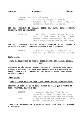 Perfeição/                 Capítulo 025                          PÁG.: 07


             CONSTANTINO   —— O que quer?
             ERMELITA      —— É que eu vim pedir, como fui
                           despejada da casa de minha irmã, pra
                           passar uns dias aqui na sua ca/

ELA NÃO TERMINA DE FALAR,            PORTA   NA   CARA.   FICA   SOZINHA.
ERMELITA VIRA-SE CHATEADA:

             ERMELITA      —— Oh, Deus... tenha piedade de mim.
                           (T) Só faltava começar a chover, igual
                           aqueles filmes desgraçados, em que a
                           pessoa toma chuva porque não tem casa!

PRA SUA SURPRESA, NUVENS ESCURAS COMEÇAM A SE FORMAR                        E
TROVOADAS A VISTA. ERMELITA ENTORTA A BOCA ESPANTADA:

             ERMELITA      —— Ave! Cala-me, boca! Antes que eu
                           fale que aqui cai um raio e cai mesmo!

Corta para:

 CENA 5. TRANSIÇÃO DE TEMPO. TARDE/NOITE. SÃO PAULO. TOMADA.
                            EXT.

Anoitece em SÃO PAULO. NUVENS ESCURAS E TROVOADAS COM RAIOS.
Edição & Sonoplastia: TEMA BEM ANIMADO MARCA A PASSAGEM DA
TARDE, PARA NOITE. IMAGENS DE SÃO PAULO À NOITE, COM NUVENS,
TROVÕES E RAIOS.

Corta para:

  CENA 6. CASA PAIS DE LISA. INT. SALA. NOITE. CONTINUIDADE.

CLEITON AO SOFÁ. LISA VÊ PELA JANELA DA SALA QUE O TEMPO TÁ
FEIO, TROVÕES, RAIOS E ETC:

             CLEITON       —— (muxoxa) Hum-hum! Você não vai
                           embora hoje, Lisa! Tá muito perigoso
                           essa São Paulo, ainda mais com chuva.
             LISA          —— (se aproxima) Não posso, pai. Tem a
                           Mirela. Imagina. Ela sozinha?

JOANA VEM CHEGANDO COM UM COPO DE LEITE PARA LISA, E INTERVÉM
NO ASSUNTO:
 
