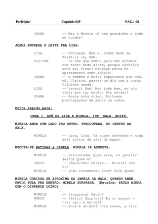 Perfeição/              Capítulo 025                  PÁG.: 08


             JOANA      —— Mas a Mirela tá bem grandinha e sabe
                        se cuidar!

JOANA ENTREGA O LEITE PRA LISA:

             LISA       —— Obrigada. Mas eu tenho medo de
                        deixá-la lá, mãe.
             CLEITON    —— Se nós que somos pais não estamos
                        com tanto medo assim, porque cacholas
                        você vai ficar? Ninguém entra no
                        apartamento como aquele!
             JOANA      —— E também é muito importante pra nós,
                        né, Cleiton, passar um dia com a nossa
                        filhinha amada!
             LISA       —— (sorri) Hum! Mas tudo bem, eu vou
                        ligar pra lá, então. Pra avisar!
             JOANA      —— Assim está ótimo. Evitamos
                        preocupações de ambos os lados.

Corta rápido para:

         CENA 7. APÊ DE LISA E MIRELA. INT. SALA. NOITE.

MIRELA ANDA DUM LADO PRO OUTRO, PREOCUPADA, NO CENTRO DA
SALA.

             MIRELA     —— Lisa, Lisa. Tá quase chovendo e nada
                        dela voltar da casa do papai.

ESCUTA-SE BATIDAS à JANELA. MIRELA SE ASSUSTA.

             MIRELA     —— (assustada) Quem sera, na janela?
                        (alto) Quem é?
             PAULO      —— (baixinho) Mirela... Mirela! Sou
                        eu!
             MIRELA     —— (não reconhece) Você? Você quem?

MIRELA CURIOSA SE APROXIMA DA JANELA DA SALA. QUANDO ABRE,
PAULO PULA PRA DENTRO. MIRELA SURPRESA. (Detalhe: PAULO AINDA
COM O DISFARCE LOIRO)

             MIRELA     —— (surpresa) Paulo?
             PAULO      —— (feliz) Surpresa! Eu vi quando a
                        Lisa saiu e entrei!
             MIRELA     —— Você é doido?! Hoje mesmo, a Lisa
 