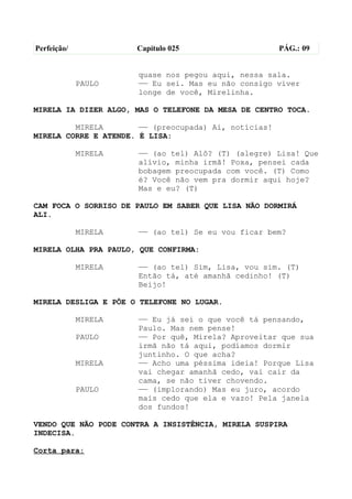 Perfeição/            Capítulo 025                     PÁG.: 09


                      quase nos pegou aqui, nessa sala.
             PAULO    —— Eu sei. Mas eu não consigo viver
                      longe de você, Mirelinha.

MIRELA IA DIZER ALGO, MAS O TELEFONE DA MESA DE CENTRO TOCA.

         MIRELA        —— (preocupada) Ai, notícias!
MIRELA CORRE E ATENDE. É LISA:

             MIRELA   —— (ao tel) Alô? (T) (alegre) Lisa! Que
                      alívio, minha irmã! Poxa, pensei cada
                      bobagem preocupada com você. (T) Como
                      é? Você não vem pra dormir aqui hoje?
                      Mas e eu? (T)

CAM FOCA O SORRISO DE PAULO EM SABER QUE LISA NÃO DORMIRÁ
ALI.

             MIRELA   —— (ao tel) Se eu vou ficar bem?

MIRELA OLHA PRA PAULO, QUE CONFIRMA:

             MIRELA   —— (ao tel) Sim, Lisa, vou sim. (T)
                      Então tá, até amanhã cedinho! (T)
                      Beijo!

MIRELA DESLIGA E PÕE O TELEFONE NO LUGAR.

             MIRELA   —— Eu já sei o que você tá pensando,
                      Paulo. Mas nem pense!
             PAULO    —— Por quê, Mirela? Aproveitar que sua
                      irmã não tá aqui, podíamos dormir
                      juntinho. O que acha?
             MIRELA   —— Acho uma péssima ideia! Porque Lisa
                      vai chegar amanhã cedo, vai cair da
                      cama, se não tiver chovendo.
             PAULO    —— (implorando) Mas eu juro, acordo
                      mais cedo que ela e vazo! Pela janela
                      dos fundos!

VENDO QUE NÃO PODE CONTRA A INSISTÊNCIA, MIRELA SUSPIRA
INDECISA.

Corta para:
 