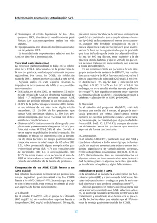 472
Enfermedades reumáticas: Actualización SVR
e) Disminuyen el efecto hipotensor de los _-blo-
queantes, IECA, diuréticos y vasodilatadores peri-
féricos. Los calcioantagonistas serían los más
seguros.
f) Hiperpotasemia con el uso de diuréticos ahorrado-
res de potasio, IECA.
La toxicidad más importante en relación con los
AINE se describe a continuación.
Toxicidad gastrointestinal
La toxicidad gastroduodenal se basa en la inhibi-
ción de la COX-1, relacionada con la protección de
la mucosa gástrica, mediada por la síntesis de pros-
taglandinas. Por tanto, los COXIB, sin inhibición
sobre la COX-1, tienen menor toxicidad a este nivel.
Algunos datos en este aspecto resaltan la
importancia del consumo de AINEs y sus posibles
consecuencias:
• En España, en el año 2005, se vendieron 35 millo-
nes de envases de AINE en el Sistema Nacional de
Salud y 7 millones de personas toman AINE
durante un período mínimo de un mes cada año.
• El 21% de la población que consume AINE duran-
te un mínimo de un mes tiene algún efecto
secundario. El 10%-30% de los pacientes que
toman AINE presentan úlceras. El 30%-50% pre-
sentan dispepsia, que no se relaciona con el des-
arrollo de complicaciones.
• El uso de AINE clásicos aumenta el riesgo de com-
plicaciones gastrointestinales graves (HDA o per-
foración) entre 0.25%-1.58% al año. Siendo 4
veces mayor en población de edad avanzada. Sin
embargo, el riesgo se incrementa con la presen-
cia de otros factores de riesgo gastrointestinal
conocidos como la edad mayor de 60 años (RR:
5.5), haber presentado alguna complicación gas-
trointestinal previa (RR: 4.7), uso concomitante
de corticoides (RR: 4.4) o anticoagulantes (RR:
12.7). En estos casos, si es necesario el uso de
AINE se debe valorar el uso de COXIB y la asocia-
ción de un inhibidor de la bomba de protones.
Comparación de un AINE COXIB frente a un
AINE clásico
Los estudios realizados demuestran en general una
mayor seguridad gastrointestinal con los COXIB
frente a los AINE clásicos(14,16). Sin embargo, excep-
to con el etoricoxib, esta ventaja se pierde al utili-
zar aspirina de forma concomitante.
a) Celecoxib
En el estudio CLASS(17), solo el grupo de celecoxib
(400 mg/12 hs) no combinado a aspirina frente a
ibuprofeno (2800 mg/d) o diclofenaco (150 mg/d),
presentó menor incidencia de úlceras sintomáticas
(p=0.04) y combinadas con complicaciones ulcero-
sas (p=0.02) en los primeros 6 meses de tratamien-
to, aunque este beneficio desapareció en los 6
meses siguientes. Este hecho provocó gran contro-
versia. Si bien se ha argumentado que es probable
que haya influido que la dosis de celecoxib utiliza-
da era de 800 mg diarios, muy superior a la de
práctica clínica habitual y que el 20% de los pacien-
tes seguían tratamiento concomitante con aspirina
a dosis antiagregante.
En un estudio reciente en pacientes de alto ries-
go por antecedente reciente de HDA(18), los resulta-
dos para recidiva de HDA fueron similares, en los 6
meses siguientes de celecoxib (200 mg/12 hs) fren-
te diclofenaco (75 mg/12 hs) + omeprazol (20
mg/día): 4.9 (IC: 3.1-6.7) vs 6.4 (IC: 4.3-8.4). Sin
embargo, en otro estudio similar en esta población
de riesgo(19), fue significativamente muy superior
la combinación de celebrex + esomeprazol frente a
celebrex + placebo (0% vs 8.9%. p=0.0004).
b) Etoricoxib
En el estudio del programa Medal(20), realizado
durante una media de 18 meses, el grupo de etori-
coxib presentó de forma significativa menor
número de eventos gastrointestinales altos (úlce-
ra, hemorragia, perforación) que el grupo de diclo-
fenaco (RR: 0.69. IC: 0.57-0.83), aunque sin detec-
tar diferencias entre los pacientes que tomaban
aspirina de forma concomitante.
c) Lumiracoxib.
En el estudio TARGET(21), publicado en el año 2004 y
con datos referidos a 1 año, solo el grupo de lumira-
coxib sin aspirina concomitante obtuvo menor inci-
dencia significativa de complicaciones ulcerosas,
frente a ibuprofeno o naproxeno (RR: 0.21. IC: 0.12-
0.37). Recientemente, tras su comercialización en
algunos países, se han comunicado casos de toxici-
dad hepática grave en algunos pacientes, que inclu-
ye insuficiencia hepática y algún fallecimiento.
Helicobacter pilori y AINE
En la actualidad se considera a la infección por heli-
cobacter pilori (HP) y el consumo de AINE como fac-
tores independientes y sinérgicos para la enferme-
dad ulcerosa y sus posibles complicaciones(22).
Ante un paciente con historia ulcerosa previa que
vaya a iniciar tratamiento con AINE, selectivo o clási-
co, se aconseja evaluar la presencia del HP antes del
tratamiento y erradicarlo si se demuestra su presen-
cia. De hecho hay datos que señalan que el HP dismi-
nuye la ventaja gastrointestinal de los COXIB.
 