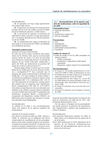 Capítulo 26: Antiinflamatorios no esteroideos
473
Recomendaciones
1) En pacientes con bajo riesgo gastrointesti-
nal, utilizar AINE clásico.
2) En pacientes con factores de riesgo gastroin-
testinal, valorar el uso de COXIB o asociar un inhibi-
dor de la bomba de protones al AINE clásico.
3) La asociación de aspirina o la presencia de
helicobacter pilori, aumenta el riesgo gastrointesti-
nal y en general disminuyen los efectos beneficio-
sos de los COXIB.
4) La combinación más segura en pacientes de
alto riesgo es la asociación de COXIB y un inhibidor
de la bomba de protones.
Toxicidad cardiovascular
Aumento del riesgo cardiovascular
Ha sido uno de los temas científicos más impor-
tantes de los últimos años, que ha revolucionado
nuestra forma de actuar a la hora de prescribir
estos fármacos y ha llevado incluso a la retirada de
algunos de los COXIB (rofecoxib, valdecoxib), a
partir del 2004, por demostrarse el aumento del
riesgo de eventos cardiovasculares(23).
Durante algún tiempo se pensó que era un pro-
blema de los COXIB, pero no es así. Diversas revisio-
nes y metaanálisis(24,26) han concluido que el
aumento del riesgo cardiovascular lo presentan los
COXIB (RR: 1.57), pero también de forma similar o
sin diferencias estadísticas, fármacos clásicos como
el ibuprofeno (RR: 1.51) y diclofenaco (RR: 1.63). El
caso del naproxeno no es definitivo, aunque parece
que podría tener un pequeño, pero significativo,
efecto cardioprotector: RR: 0.86. IC: 0.75-0.99(24).
Estos datos se mantienen no solo con celecoxib, sino
también en los últimos ensayos clínicos realizados
con otros COXIB como etoricoxib(20) (comparado con
diclofenaco: programa Medal) y lumiracoxib(21)
(comparado con ibuprofeno: estudio TARGET), sin
diferencias entre los grupos que incluyen o no aspi-
rina asociada como antiagregante.
Recomendaciones
Se señalan en la tabla 3, las recomendaciones
sobre este aspecto de la Agencia española del
medicamento.
Aumento de la tensión arterial
Este efecto lo producen todos los AINE, clásicos y
COXIB: Se relaciona con la inhibición del efecto
compensador de vasodilatación de las prostaglan-
dinas a nivel renal y pueden producir un incremen-
to medio de la tensión arterial de 3-6 mm Hg. En un
estudio en mujeres normotensas, en el que se com-
paró celecoxib frente a ibuprofeno o diclofenaco, el
riesgo de desarrollar hipertensión a lo largo de dos
años de tratamiento con AINE fue de 1.8(27), des-
arrollando hipertensión el 2.5%.
Por otra parte, el bloqueo de las prostaglandi-
nas puede provocar la aparición de hiperpotase-
mia, hiponatremia y edemas, que desaparecen al
retirar el fármaco.
Recomendaciones
a) En pacientes hipertensos tratados con AINE, se
debe insistir en la disminución de ingesta de la
sal de la dieta.
b)Los AINE disminuyen el efecto hipotensor de la
mayoría de los fármacos antihipertensivos,
excepto los calcioantagonistas, que en este con-
texto son de elección.
Contraindicaciones
• Isquemia miocárdica
• ACVA
• Insuficiencia cardíaca II-IV
• HTA no controlada
Precauciones
• HTA
• Hiperlipemia
• Diabetes mellitus
• Enfermedad arterial periférica
• Fumadores
Grados de riesgo CV
• Grado de riesgo CV de los AINE estudiados en
ensayos clínicos:
– COXIB: aumentado
– Diclofenaco e Ibuprofeno (2400 mg/d):
aumentado
– Naproxeno: sugiere riesgo CV no aumentado
Recomendaciones
• El riesgo CV: No puede generalizarse el con-
cepto de COXIB vs AINE, ni diferenciar su uso
• En poblaciones de bajo riesgo CV el riesgo GI
sigue aconsejando el uso de COXIB
• En poblaciones de alto riesgo CV, el uso de
los AINE deberá ser desaconsejado y debe ser
transmitido más eficazmente (Atención pri-
maria, MIR)
• El riesgo GI aumenta con el uso de AAS con-
comitante
• El riesgo CV aumenta con el tiempo y la dosis
de AINE
Tabla 3: Recomendaciones de la agencia espa-
ñola del medicamento, sobre la seguridad de
los AINE
 