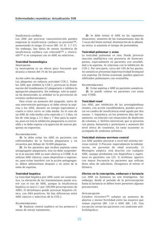 474
Enfermedades reumáticas: Actualización SVR
Insuficiencia cardiaca
Los AINE por provocar vasoconstricción pueden
empeorar la insuficiencia cardiaca ya presente(28),
aumentando el riesgo 10 veces (RR: 10. IC: 1.7-57).
Sin embargo, hay datos de menor incidencia de
insuficiencia cardiaca con celecoxib(29) y etorico-
xib(20) si se comparan con os AINE no selectivos.
Toxicidad hematológica
Neutropenia
La neutropenia es un efecto poco frecuente que
alcanza a menos del 1% de los pacientes.
Acción sobre las plaquetas
Las plaquetas no inducen actividad COX-2. Todos
los AINE que inhiben la COX-1, provocan la dismi-
nución del tromboxano-A2 plaquetario e inhiben la
agregación plaquetaria. Sin embargo, solo la aspiri-
na ha demostrado su utilidad en la prevención de
eventos cardiovasculares.
Para evitar un aumento del sangrado, antes de
una intervención quirúrgica se debe retirar la aspi-
rina y los AINE, durante un tiempo equivalente a
cuatro o cinco veces su vida media. En el caso de
un AINE de vida media corta equivale a 1-3 días, en
los de vida larga a 3-5 días y 7 días para la aspiri-
na, pues en ésta la inhibición plaquetaria es irrever-
sible y se debe esperar a la aparición de nuevas pla-
quetas no expuestas.
Recomendaciones
1) Se debe evitar los AINE en pacientes con
enfermedades de la función plaquetaria y en
recuentos por debajo de 50.000 plaquetas.
2) En los pacientes que reciben aspirina como
antiagregante plaquetario, ésta no debe suspender-
se si se asocian AINE ya sean clásicos o COXIB. Si se
utilizan AINE clásicos, como ibuprofeno o naproxe-
no, para evitar interferir con la acción antiagregan-
te, deben administrase después y no antes de la
toma de aspirina.
Toxicidad hepática
La toxicidad hepática por AINE suele ser asintomá-
tica. La elevación de las transaminasas puede ocu-
rrir con el uso de AINE, aunque la insuficiencia
hepática es rara (1.1 por 100.000 prescripciones de
AINE). El diclofenaco puede provocar hepatitis clí-
nica, con ANA positivos. No hay diferencias entre
AINE clásicos y selectivos de la COX-2.
Recomendaciones
1) Realizar control analítico en los primeros 2
meses de iniciar tratamiento.
2) Se debe retirar el AINE en las siguientes
situaciones: aumento de las transaminasas más de
3 veces del límite normal; disminución de la albúmi-
na sérica; si aumenta el tiempo de protombina.
Toxicidad pulmonar y asma
La toxicidad pulmonar es rara. Puede provocar
reacción anafiláctica con presencia de broncoes-
pasmo, especialmente en pacientes con sensibili-
dad a la aspirina. Se relaciona con la inhibición de
COX-1. Por otra parte, cerca del 10% de los pacien-
tes asmáticos presentan hiperreactividad bronquial
con aspirina. De forma ocasional, pueden aparecer
infiltrados pulmonares con eosinofilia.
Recomendaciones
1) Evitar aspirina y AINE en pacientes asmáticos.
2) Se puede valorar en pacientes con asma
usar COXIB.
Toxicidad renal
Los AINE, por inhibición de las prostaglandinas
renales, con acción vasodilatadora, pueden provo-
car un cuadro de insuficiencia renal aguda por dos
causas: 1. Isquémica, en los primeros días del tra-
tamiento, en relación con situaciones de depleción
de volumen. 2. Nefritis intersticial, que se presenta
con piuria, hematuria y proteinuria y aumento del
nivel sérico de creatinina. En raras ocasiones se
acompaña de síndrome nefrótico.
Toxicidad sistema nervioso central
Los AINE pueden provocar a nivel del sistema ner-
vioso central: 1) Psicosis: especialmente la indome-
tacina, en personas de edad avanzada. 2)
Meningitis aséptica: está descrito con cualquier
AINE, aunque predomina con ibuprofeno y napro-
xeno en pacientes con LES. 3) Acúfenos: aparece
con mayor frecuencia en pacientes que utilizan
dosis altas de salicilatos. Desaparece al retirar el
fármaco.
Efectos en la concepción, embarazo y lactancia
Los AINE en humanos no son teratógenos. Sin
embargo, desde el período de la periconcepción
hasta la lactancia se deben tener presentes algunas
precauciones.
Periconcepción
Estudios recientes(30) señalan un aumento de
abortos y menor fertilidad entre las mujeres que
toman aspirina (RR: 1.6) o AINE (RR: 1.8). Una
excepción serían las pacientes con síndrome anti-
fosfolipídico.
 