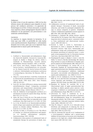 Capítulo 26: Antiinflamatorios no esteroideos
475
Embarazo
Se debe evitar el uso de aspirina y AINE en los dos
últimos meses del embarazo para impedir el cierre
precoz del conducto arterioso y la aparición de
hemorragias en el feto. Si fuera necesario, se puede
usar aspirina a dosis antiagregante durante todo el
embarazo en las pacientes con preeclamsia o con
síndrome antifosfolípido.
Lactancia
La aspirina es segura durante la lactancia. Si se
tiene que usar AINE, es preferible de vida media
corta (preferentemente ibuprofeno) y utilizándolo
después de la toma, para que en la siguiente haya
desaparecido la mayor parte del fármaco.
BIBLIOGRAFÍA
1. Crofford LJ. Nonsteroidal anti.inflammatory dugs.
Em: Harris ED, Budd RC, Firestein GS, Genovese MC,
Sergent JS, Ruddy S, Sledge CB, editors. Kelley´s
Textbook of Rheumatology, Seventh edition.
Philadelphia: Elsevier Saunders, 2005; p. 839-858.
2. José Ivorra, José Rosas, Gregorio Santos, Mario
García-Carrasco. Aintiinflamatorios no esteroide-
os. En: Ramos-Casals M, García-Carrasco M, Rosas
J, editores. Enfermedades autoinmunes sistémicas
y reumatológicas. Barcelona: Ed. Masson, 2005; p.
775-792.
3. Abajo FJ, J García del Pozo. A del Pino. Evolución de
la utilización de antiinflamatorios no esteroideos en
España desde 1990 hasta 2003. Aten Primaria
2005;36:424-433.
4. Furst DE. Are there differences among nonsteroidal
antiinflammatory drugs?. Comparing acetylated
salicylates and nonacetylated nonsteroidal antiin-
flammatory drugs. Arthitis Rheum 1994;37:1-9.
5. Vane JR. Inhibition of prostaglandin synthesis as a
mechanism of action for aspirin-like drugs. Nat New
Biol 1971;231:232-235.
6. Amin, AR, Vyas, P, Attur, M, et al. The mode of action
of aspirin like-drugs: Effect on inducible nitric oxide
synthetase. Proc Natl Acad Sci U S A 1995; 92:7926.
7. Lu, X, Xie, W, Reed D, et al. Nonsteroidal antiinflam-
matory drugs cause apoptosis and induce cyclooxy-
genases in chicken embryo fibroblasts. Proc Natl
Acad Sci U S A 1995; 92:7961.
8. Pasricha, PJ, Bedi, A, O'Connor, K, et al. The effects
of sulindac on colorectal proliferation and apopto-
sis in familial adenomatous polyposis.
Gastroenterology 1995; 109:994.
9. Collaborative meta-analysis of randomised trials of
antiplatelet therapy for prevention of death, myo-
cardial infarction, and stroke in high risk patients.
BMJ 2002; 324:71.
10. Collaborative overview of randomised trials of anti-
platelet therapy-I: Prevention of death, myocardial
infarction, and stroke by prolonged antiplatelet the-
rapy in various categories of patients. Antiplatelet
Trialists' Collaboration [published erratum appears in
BMJ 1994; 308:1540]. BMJ 1994; 308:81.
11. Flossmann E, Rothwell PM; British Doctors Aspirin
Trial and the UK-TIA Aspirin Trial. Effect of aspirin on
long-term risk of colorectal cancer: consistent eviden-
ce from randomised and observational studies.
Lancet. 2007;369:1603-13.
12. Rostom A, Dubé C, Lewin G, Tsertsvadze A,
Barrowman N, Code C, Sampson M, Moher D; U.S.
Preventive Services Task Force. Nonsteroidal anti-
inflammatory drugs and cyclooxygenase-2 inhibitors
for primary prevention of colorectal cancer: a syste-
matic review prepared for the U.S. Preventive Services
Task Force. Ann Intern Med.2007;146:376-89.
13. Pirmohamed M, James S, Meakin S, Green C, Scott AK,
Walley TJ, Farrar K, Park BK, Breckenridge AM. Adverse
drug reactions as cause of admission to hospital: pros-
pective analysis of 18.820 patients. BMJ. 2004;329:15-9.
14. Lanas A, García-Rodríguez LA, Arroyo MT, et al;
Asociación Española de Gastroenterología. Risk of
upper gastrointestinal ulcer bleeding associated with
selective cyclo-oxygenase-2 inhibitors, traditional
non-aspirin non-steroidal anti-inflammatory drugs,
aspirin and combinations. Gut. 2006;55:1731-8.
15. Singh G, Fort JG, Goldstein JL, Levy RA, Hanrahan PS,
Bello AE, et al, and SUCCESS-I investigators. Celecoxib
versus naproxen and diclofenac in osteoarthritis
patients: SUCCESS-I Study. Am J Med 2006;119:255-266.
16. Mamdani M, Rochon PA, Juurlink DN, et al.
Observational study of upper gastrointestinal hae-
morrhage in elderly patients given selective cyclo-
oxygenase-2 inhibitors or conventional non-steroidal
anti-inflammatory drugs. BMJ 2002 21;325:624.
17. Silverstein FE, Faich G, Goldstein JL, et al.
Gastrointestinal toxicity with celecoxib vs nonsteroi-
dal anti-inflammatory drugs for osteoarthritis and
rheumatoid arthritis: the CLASS study: A randomized
controlled trial. Celecoxib Long-term Arthritis Safety
Study. JAMA. 2000;284:1247-1255
18. Chan FK, Hung LC, Suen BY, et al. Celecoxib versus
diclofenac and omeprazole in reducing the risk of
recurrent ulcer bleeding in patients with arthritis. N
Engl J Med. 2002;34:2104-2110.
19. Chan FK, Sunwong VW, Suen BY, et al. Combination of
a cyclo-oxygenase-2 inhibitor and a proton-pump
inhibitor for prevention of recurrent ulcer bleeding in
patients at very high risk: a double blind randomised
trial. Lancet 2007;369:1621-1626.
 