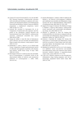 476
Enfermedades reumáticas: Actualización SVR
20. Cannon CP, Curtis SP, FitzGerald GA, et al, for the MED-
DAL Steering Committee. Cardiovascular outcomes
with etoricoxib and diclofenac in patients with osteo-
arthritis and rheumatoid arthritis in the Multinational
Etoricoxib and diclofenac Arthritis Long-term (MEDAL)
programme: a randomized comparison. Lancet
2006:18;368:1771-1781.
21. Farkouh ME, Kirshner H, Harrington RA, et al.
Comparison of lumiracoxib with naproxen and ibu-
profen in the Therapeutic Arthritis Research and
Gastrointestinal Event Trial (TARGET), cardiovascular
outcomes: randomised controlled trial. Lancet
2004;364:675-684.
22. Huang JQ, Sridhar S, Hunt RH. Role of Helicobacter
pylori infection and non-steroidal anti-inflammatory
drugs in peptic-ulcer disease: a meta-analysis. Lancet.
2002;35:14-22
23. Bombardier C, Laine L, Reicin A, et al; VIGOR Study
Group. Comparison of upper gastrointestinal toxicity
of rofecoxib and naproxen in patients with rheuma-
toid arthritis. VIGOR Study Group. N Engl J Med.
2000;343:1520-8.
24. McGettigan P, Henry D. Cardiovascular risk and inhibi-
tion of cyclooxygenase: a systematic review of the
observational studies of selective and nonselective
inhibitors of cyclooxygenase 2. JAMA. 2006;
296:1633-44.
25. Kearney PM, Baigent C, Godwin J, Halls H, Emberson JR,
Patrono C. Do selective cyclo-oxygenase-2 inhibitors
and traditional non-steroidal anti-inflammatory drugs
increase the risk of atherothrombosis?. Meta-analysis
of randomized trials. BMJ 2006;332:1302-1309.
26. Salpeter SR, Gregor P, Ormiston TM, Whitlock R, Raina
P, Thabane L, Topol EJ. Meta-analysis: cardiovascular
events associated with nonsteroidal anti-inflamma-
tory drugs. Am J Med 2006:552-559.
27. Whelton A, Lefkowith JL, West CR, Verburg KM.
Cardiorenal effects of celecoxib as compared with the
nonsteroidal anti-inflammatory drugs diclofenac and
ibuprofen. Kidney Int. 2006;70:1495-502.
28. Feenstra J; Heerdink ER; Grobbee DE; Stricker BH.
Association of nonsteroidal anti-inflammatory drugs
with first occurrence of heart failure and with relap-
sing heart failure: the Rotterdam Study. Arch Intern
Med 2002 Feb 11;162:265-70.
29. Mamdani M, Juurlink DN, Lee DS, et al. Cyclo-oxygena-
se-2 inhibitors versus non-selective non-steroidal
anti-inflammatory drugs and congestive heart failure
outcomes inelderly patients: a population-based
cohort study. Lancet 2004;363:1751-1756.
30. Li DK, Liu L, Odouli R. Exposure to non-steroidal anti-
inflammatory drugs during pregnancy and risk of
miscarriage: population based cohort study. BMJ.
2003;327:368.
 