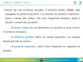 10
Atente aos três primeiros períodos. O primeiro verbos, bateu, está
conjugado no pretérito perfeito, e os demais, no pretérito imperfeito.
Como o tempo dos verbos, com seus respectivos sentidos, ajuda a
compor o cenário da narrativa?
O tempo verbal cria um dinamismo na narrativa e situa o leitor
no tempo e no espaço:
O pretérito perfeito indica um tempo específico, em relação
àquele que fala ou escreve.
O pretérito imperfeito, indica fatos frequentes ou repetidos no
passado.
 