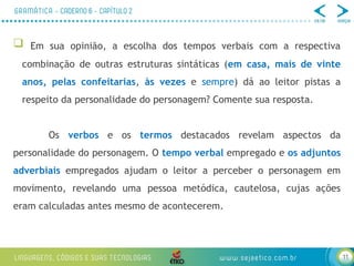 11
 Em sua opinião, a escolha dos tempos verbais com a respectiva
combinação de outras estruturas sintáticas (em casa, mais de vinte
anos, pelas confeitarias, às vezes e sempre) dá ao leitor pistas a
respeito da personalidade do personagem? Comente sua resposta.
Os verbos e os termos destacados revelam aspectos da
personalidade do personagem. O tempo verbal empregado e os adjuntos
adverbiais empregados ajudam o leitor a perceber o personagem em
movimento, revelando uma pessoa metódica, cautelosa, cujas ações
eram calculadas antes mesmo de acontecerem.
 