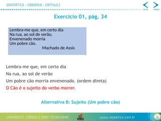 12
Exercício 01, pág. 34
Lembra-me que, em certo dia
Na rua, ao sol de verão
Um pobre cão morria envenenado. (ordem direta)
O Cão é o sujeito do verbo morrer.
Alternativa B: Sujeito (Um pobre cão)
Lembra-me que, em certo dia
Na rua, ao sol de verão,
Envenenado morria
Um pobre cão.
Machado de Assis
 