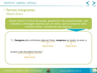 15
• Termos integrantes
Objeto direto
Objeto direto é o termo da oração, geralmente não preposicionado, que
completa a mensagem expressa por um verbo, que se comporta como
transitivo direto. constituição das palavras.
 