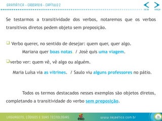 16
Se testarmos a transitividade dos verbos, notaremos que os verbos
transitivos diretos pedem objeto sem preposição.
 Verbo querer, no sentido de desejar: quem quer, quer algo.
Mariana quer boas notas. / José quis uma viagem.
verbo ver: quem vê, vê algo ou alguém.
Maria Luísa via as vitrines. / Saulo viu alguns professores no pátio.
Todos os termos destacados nesses exemplos são objetos diretos,
completando a transitividade do verbo sem preposição.
 