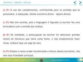 18
a) (F) O uso dos complementos, contribuindo para os sentidos que se
pretendem, é adequado. (Verbo transitivo direto – objeto direto)
c) (F) Não tem sentido, pois a linguagem é figurada (o escritor faz uma
brincadeira com o sentido dos verbos).
d) (F) Na realidade, a preocupação do escritor foi selecionar grandes
nomes da literatura que toma como fonte, e não simplesmente fazer
rimas, embora haja um jogo de sons.
e) (F) Embora o texto acabe incentivando a leitura desses escritores, não
tem essa finalidade principal.
 
