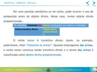 20
Por uma questão semântica ou de estilo, pode ocorrer o uso de
preposição antes do objeto direto. Nesse caso, temos objeto direto
preposicionado.
O verbo tomar é transitivo direto. Assim, no exemplo,
poderíamos, dizer “tomaram as armas”. Quando empregamos das armas,
o verbo tomar continua sendo transitivo direto e o termo das armas é
classificado como objeto direto preposicionado.
Os rebeldes tomaram das armas e lançaram-se contra os inimigos.
Verbo transitivo direto Objeto direto
preposicionad
o
 